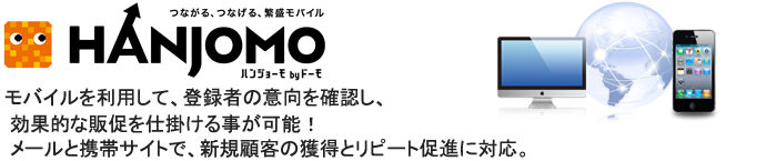 HANJOMO モバイルを利用して、登録者の意向を確認し、 効果的な販促を仕掛ける事が可能！メールと携帯サイトで、新規顧客の獲得とリピート促進に対応。