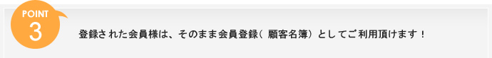 ポイント3、登録された会員様は、そのまま会員登録（顧客名簿）としてご利用頂けます！