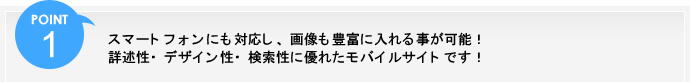 ポイント1、スマートフォンにも対応し、画像も豊富に入れる事が可能！詳述性・デザイン性・検索性に優れたモバイルサイトです！