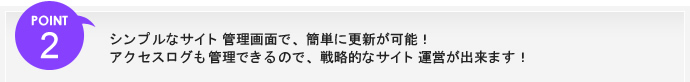 ポイント2、シンプルなサイト管理画面で、簡単に更新が可能！アクセスログも管理できるので、戦略的なサイト運営が出来ます！